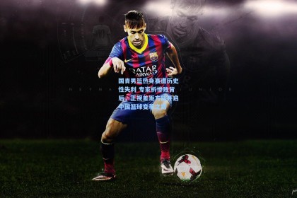 国青男篮热身赛遭历史性失利 专家析惨败背后，正视差距方能开启中国篮球变革之路