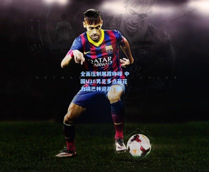 全面压制展露峥嵘 中国U16男足多点开花力擒巴林迎开门红