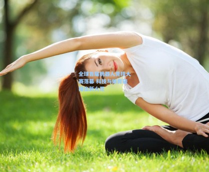 全球首届机器人竞技大赛落幕 科技与体育碰撞出新火花