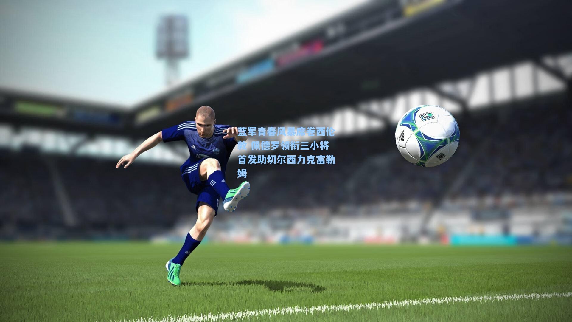 蓝军青春风暴席卷西伦敦 佩德罗领衔三小将首发助切尔西力克富勒姆
