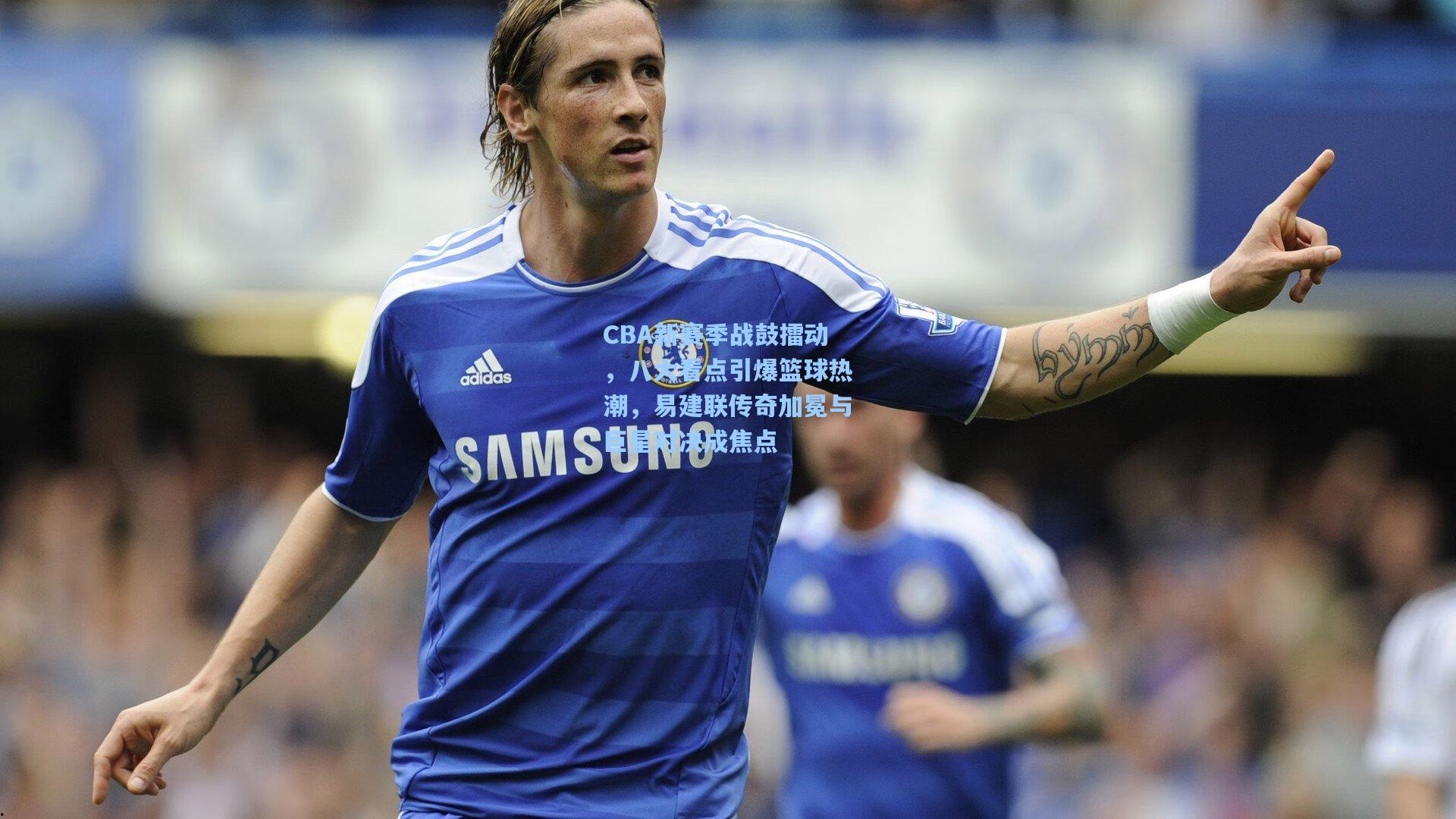 CBA新赛季战鼓擂动，八大看点引爆篮球热潮，易建联传奇加冕与巨星对决成焦点