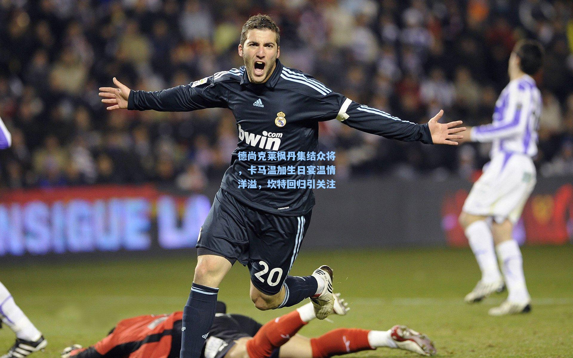 德尚克莱枫丹集结众将，卡马温加生日宴温情洋溢，坎特回归引关注